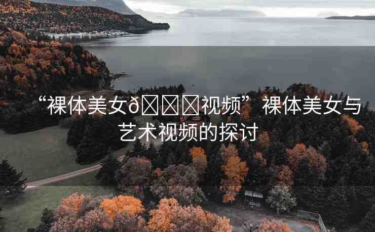 “裸體美女??視頻”裸體美女與藝術(shù)視頻的探討