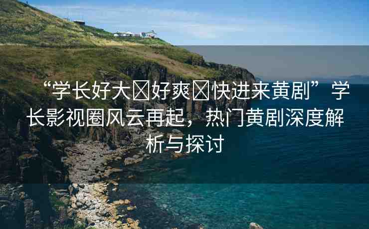 “學(xué)長好大?好爽?快進(jìn)來黃劇”學(xué)長影視圈風(fēng)云再起，熱門黃劇深度解析與探討