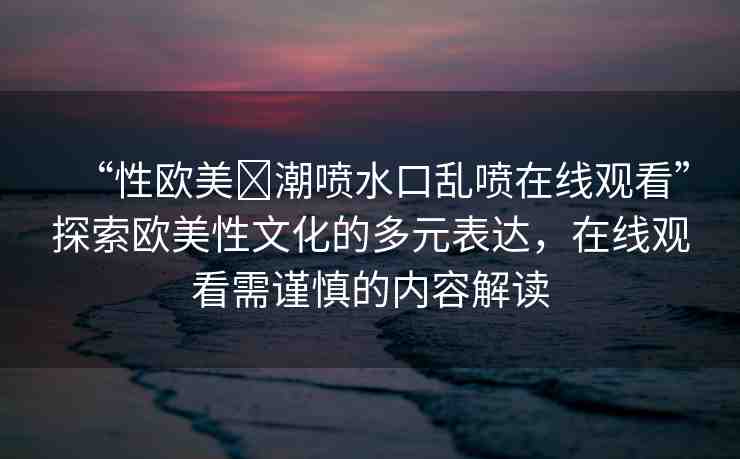 “性歐美?潮噴水口亂噴在線觀看”探索歐美性文化的多元表達，在線觀看需謹慎的內容解讀