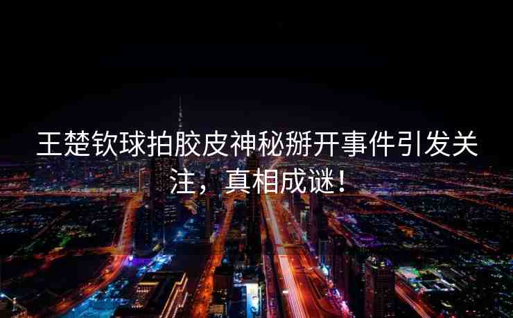 王楚欽球拍膠皮神秘掰開事件引發(fā)關(guān)注，真相成謎！