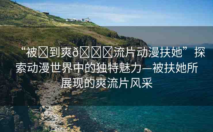 “被?到爽??流片動漫扶她”探索動漫世界中的獨特魅力—被扶她所展現(xiàn)的爽流片風采