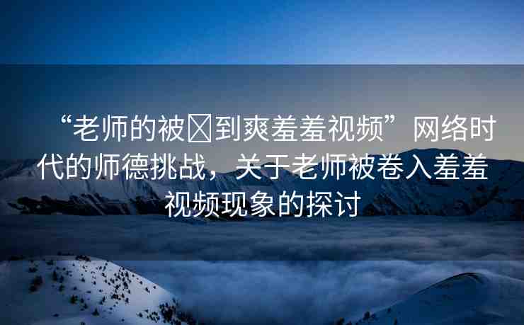 “老師的被?到爽羞羞視頻”網(wǎng)絡(luò)時(shí)代的師德挑戰(zhàn)，關(guān)于老師被卷入羞羞視頻現(xiàn)象的探討