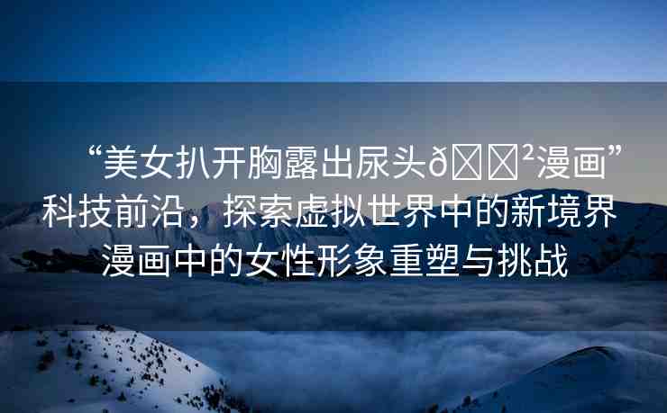 “美女扒開胸露出尿頭??漫畫”科技前沿，探索虛擬世界中的新境界 漫畫中的女性形象重塑與挑戰(zhàn)
