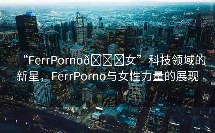 “FerrPorno??女”科技領(lǐng)域的新星，F(xiàn)errPorno與女性力量的展現(xiàn)