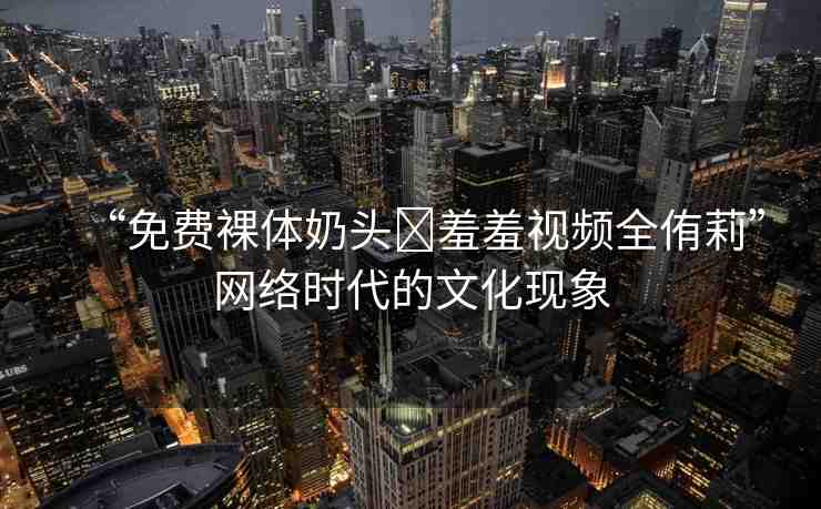 “免費(fèi)裸體奶頭?羞羞視頻全侑莉”網(wǎng)絡(luò)時(shí)代的文化現(xiàn)象
