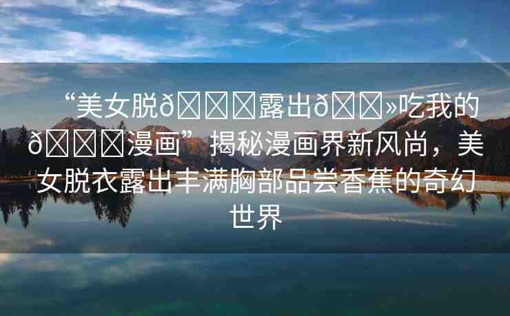 “美女脫??露出??吃我的??漫畫”揭秘漫畫界新風(fēng)尚，美女脫衣露出豐滿胸部品嘗香蕉的奇幻世界