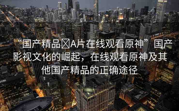 “國(guó)產(chǎn)精品?A片在線(xiàn)觀(guān)看原神”國(guó)產(chǎn)影視文化的崛起，在線(xiàn)觀(guān)看原神及其他國(guó)產(chǎn)精品的正確途徑