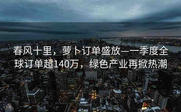 春風十里，蘿卜訂單盛放—一季度全球訂單超140萬，綠色產(chǎn)業(yè)再掀熱潮