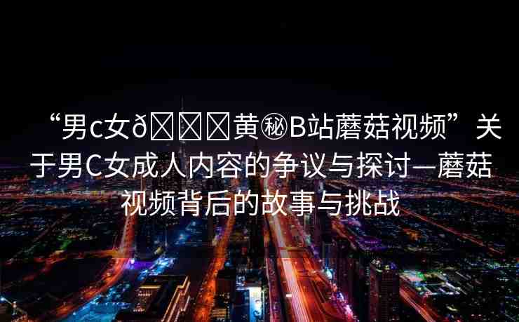 “男c女??黃秘B站蘑菇視頻”關(guān)于男C女成人內(nèi)容的爭(zhēng)議與探討—蘑菇視頻背后的故事與挑戰(zhàn)