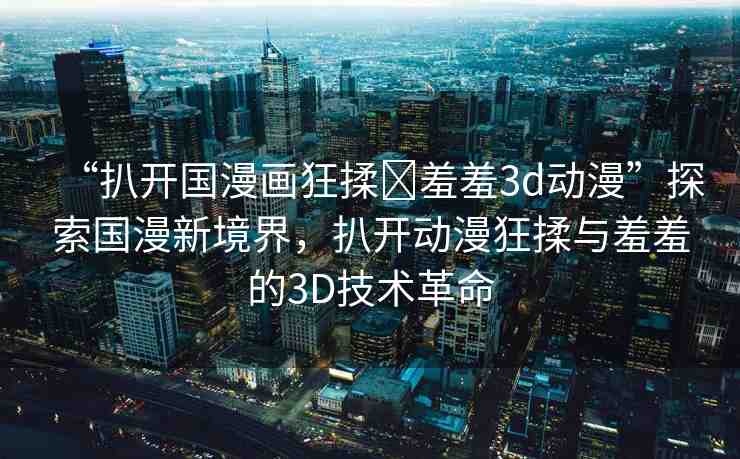 “扒開國漫畫狂揉?羞羞3d動漫”探索國漫新境界，扒開動漫狂揉與羞羞的3D技術(shù)革命