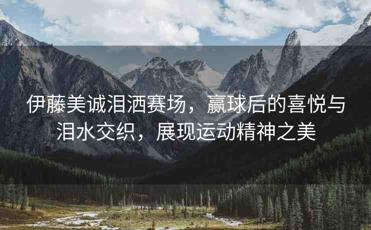 伊藤美誠(chéng)淚灑賽場(chǎng)，贏球后的喜悅與淚水交織，展現(xiàn)運(yùn)動(dòng)精神之美