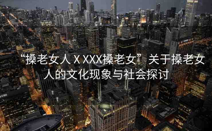 “搡老女人ⅩXXX搡老女”關于搡老女人的文化現象與社會探討