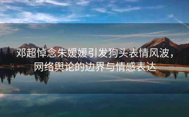 鄧超悼念朱媛媛引發(fā)狗頭表情風(fēng)波，網(wǎng)絡(luò)輿論的邊界與情感表達(dá)