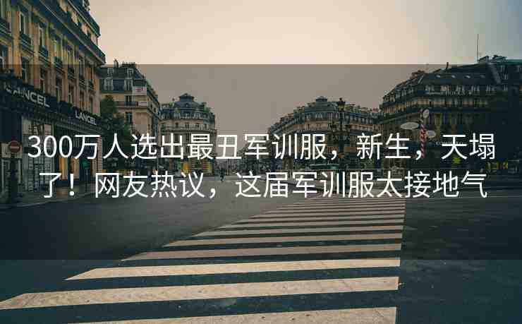 300萬人選出最丑軍訓(xùn)服，新生，天塌了！網(wǎng)友熱議，這屆軍訓(xùn)服太接地氣