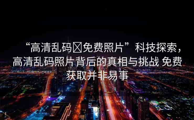 “高清亂碼?免費照片”科技探索，高清亂碼照片背后的真相與挑戰(zhàn) 免費獲取并非易事