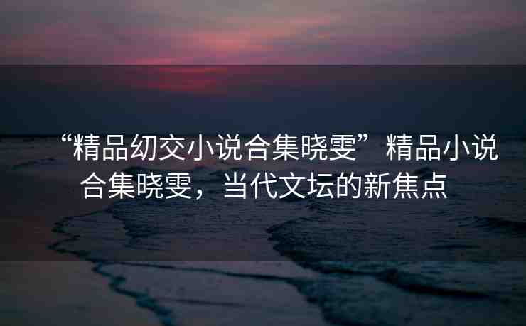 “精品?交小說(shuō)合集曉雯”精品小說(shuō)合集曉雯，當(dāng)代文壇的新焦點(diǎn)