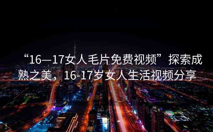“16—17女人毛片免費視頻”探索成熟之美，16-17歲女人生活視頻分享