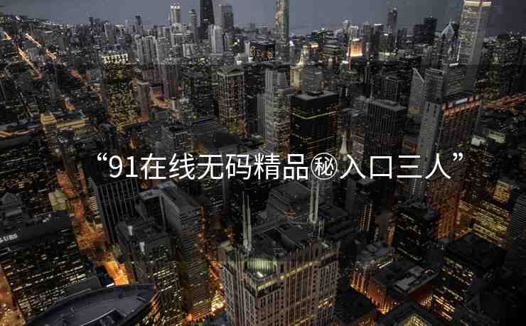 “91在線無碼精品秘入口三人”