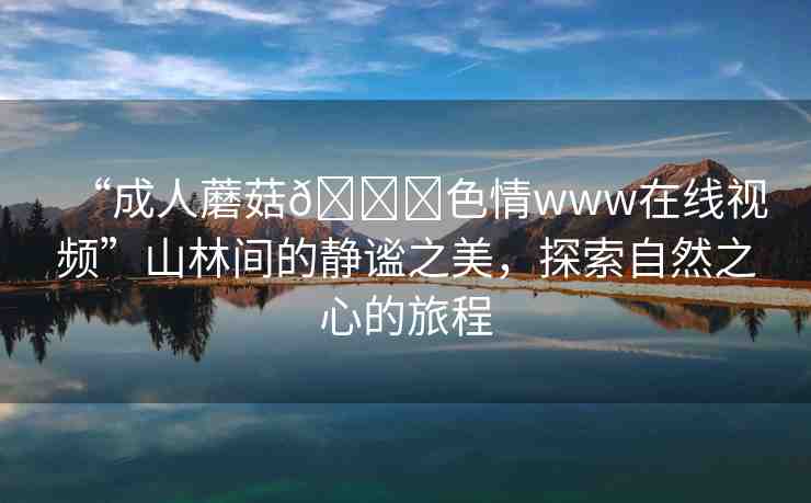 “成人蘑菇??色情www在線視頻”山林間的靜謐之美，探索自然之心的旅程