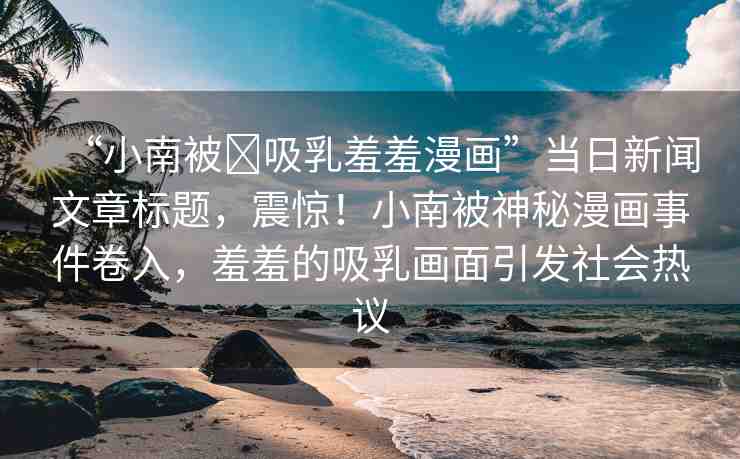 “小南被?吸乳羞羞漫畫”當(dāng)日新聞文章標(biāo)題，震驚！小南被神秘漫畫事件卷入，羞羞的吸乳畫面引發(fā)社會(huì)熱議