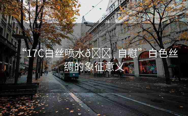 “17C白絲噴水??自慰”白色絲綢的象征意義
