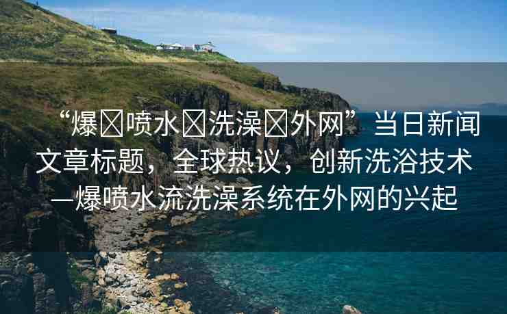 “爆?噴水?洗澡?外網(wǎng)”當(dāng)日新聞文章標(biāo)題，全球熱議，創(chuàng)新洗浴技術(shù)—爆噴水流洗澡系統(tǒng)在外網(wǎng)的興起