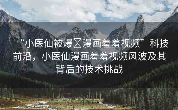 “小醫(yī)仙被爆?漫畫羞羞視頻”科技前沿，小醫(yī)仙漫畫羞羞視頻風波及其背后的技術挑戰(zhàn)