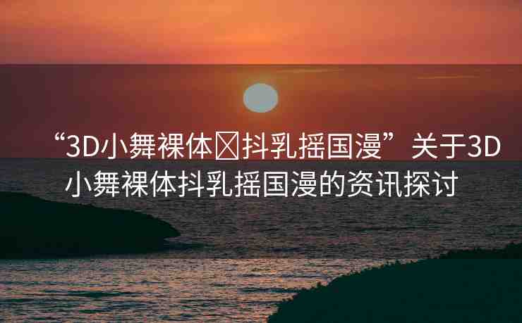 “3D小舞裸體?抖乳搖國(guó)漫”關(guān)于3D小舞裸體抖乳搖國(guó)漫的資訊探討