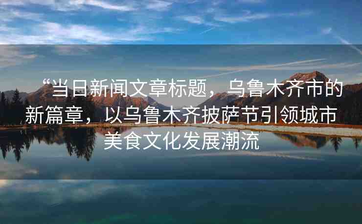 “當(dāng)日新聞文章標(biāo)題，烏魯木齊市的新篇章，以烏魯木齊披薩節(jié)引領(lǐng)城市美食文化發(fā)展潮流