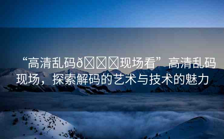 “高清亂碼??現(xiàn)場看”高清亂碼現(xiàn)場，探索解碼的藝術(shù)與技術(shù)的魅力
