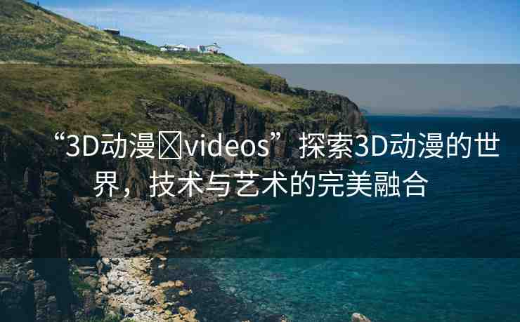 “3D動漫?videos”探索3D動漫的世界，技術與藝術的完美融合