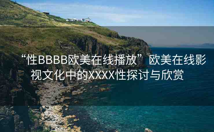 “性BBBB歐美在線播放”歐美在線影視文化中的XXXX性探討與欣賞