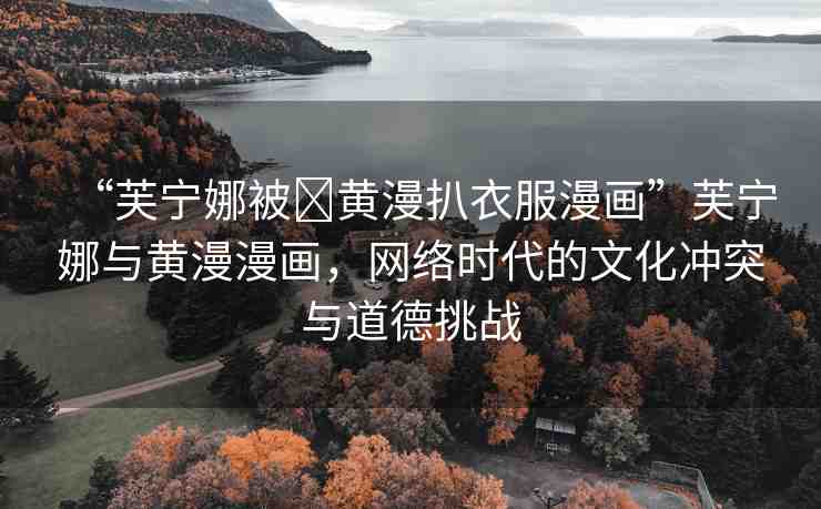 “芙寧娜被?黃漫扒衣服漫畫”芙寧娜與黃漫漫畫，網(wǎng)絡(luò)時代的文化沖突與道德挑戰(zhàn)
