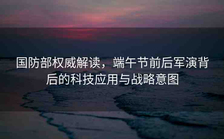 國防部權(quán)威解讀，端午節(jié)前后軍演背后的科技應(yīng)用與戰(zhàn)略意圖