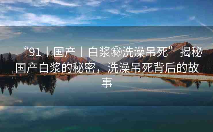 “91丨國(guó)產(chǎn)丨白漿秘洗澡吊死”揭秘國(guó)產(chǎn)白漿的秘密，洗澡吊死背后的故事