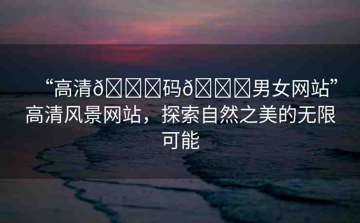 “高清??碼??男女網(wǎng)站”高清風(fēng)景網(wǎng)站，探索自然之美的無限可能