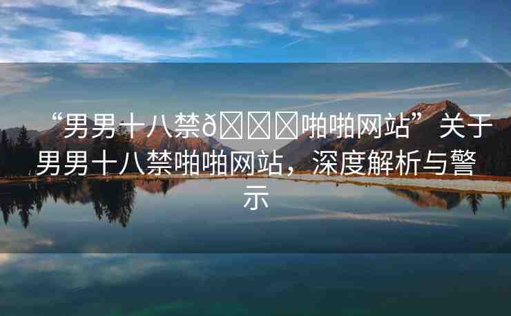 “男男十八禁??啪啪網(wǎng)站”關(guān)于男男十八禁啪啪網(wǎng)站，深度解析與警示