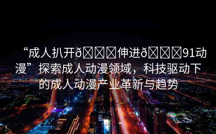 “成人扒開??伸進(jìn)??91動漫”探索成人動漫領(lǐng)域，科技驅(qū)動下的成人動漫產(chǎn)業(yè)革新與趨勢