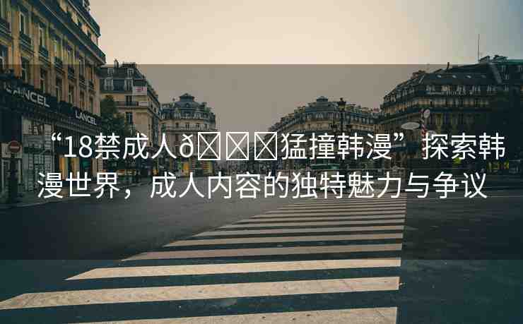 “18禁成人??猛撞韓漫”探索韓漫世界，成人內(nèi)容的獨(dú)特魅力與爭(zhēng)議