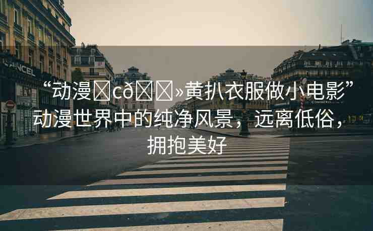 “動(dòng)漫?c??黃扒衣服做小電影”動(dòng)漫世界中的純凈風(fēng)景，遠(yuǎn)離低俗，擁抱美好