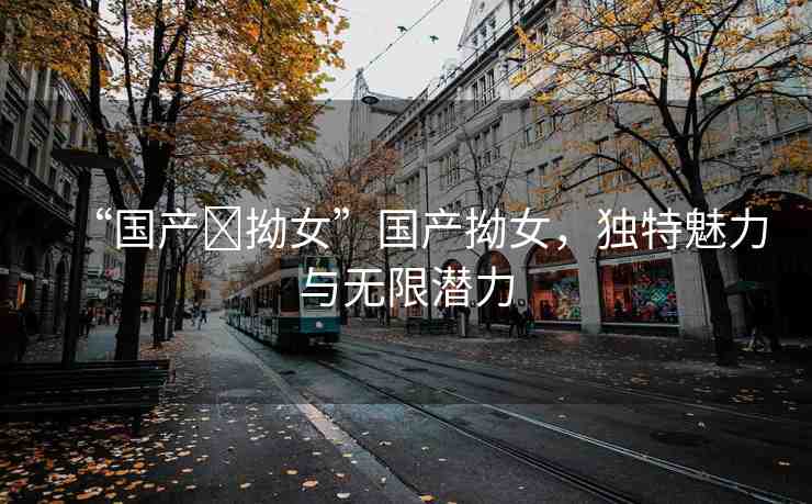 “國(guó)產(chǎn)?拗女”國(guó)產(chǎn)拗女，獨(dú)特魅力與無限潛力