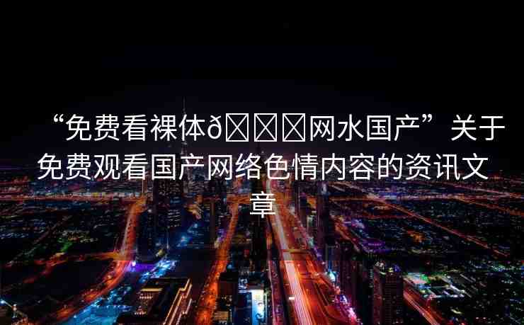 “免費看裸體??網(wǎng)水國產(chǎn)”關于免費觀看國產(chǎn)網(wǎng)絡色情內容的資訊文章