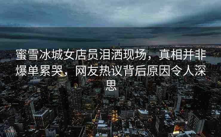蜜雪冰城女店員淚灑現(xiàn)場，真相并非爆單累哭，網(wǎng)友熱議背后原因令人深思