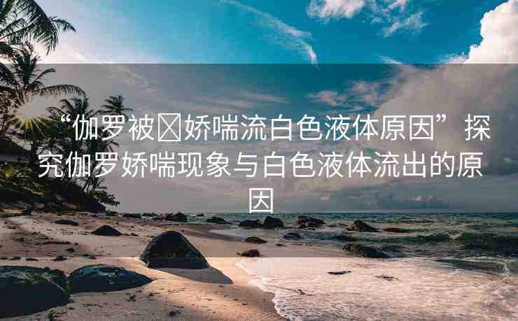 “伽羅被?嬌喘流白色液體原因”探究伽羅嬌喘現(xiàn)象與白色液體流出的原因