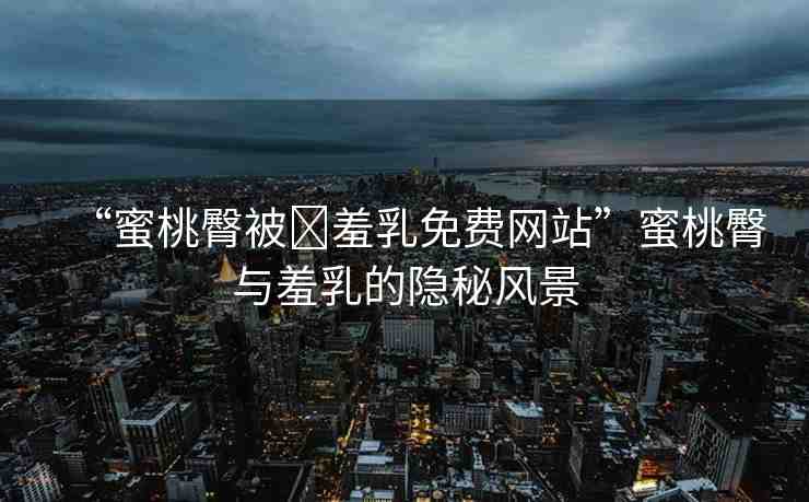 “蜜桃臀被?羞乳免費(fèi)網(wǎng)站”蜜桃臀與羞乳的隱秘風(fēng)景