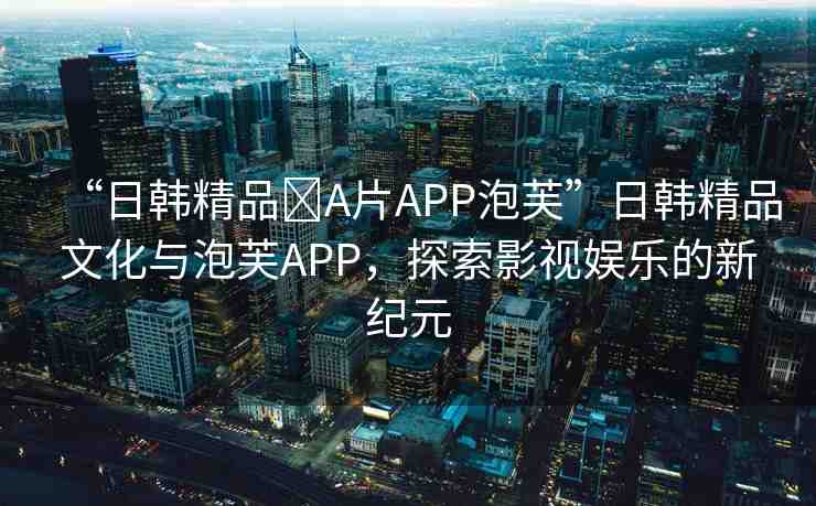 “日韓精品?A片APP泡芙”日韓精品文化與泡芙APP，探索影視娛樂的新紀(jì)元