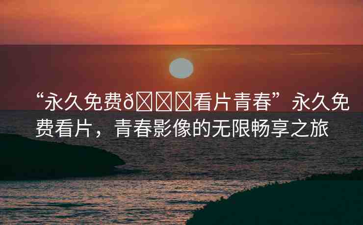 “永久免費(fèi)??看片青春”永久免費(fèi)看片，青春影像的無(wú)限暢享之旅