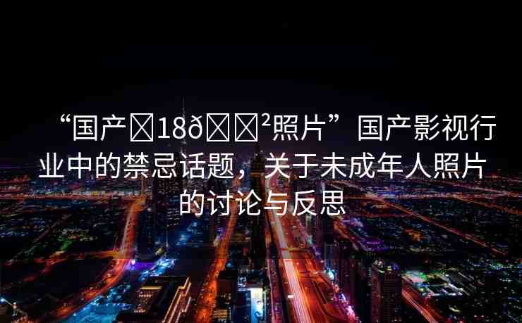 “國(guó)產(chǎn)?18??照片”國(guó)產(chǎn)影視行業(yè)中的禁忌話題，關(guān)于未成年人照片的討論與反思