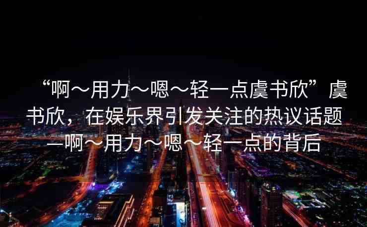 “啊?用力?嗯?輕一點(diǎn)虞書欣”虞書欣，在娛樂界引發(fā)關(guān)注的熱議話題—啊?用力?嗯?輕一點(diǎn)的背后