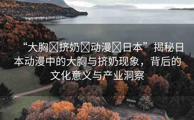 “大胸?擠奶?動(dòng)漫?日本”揭秘日本動(dòng)漫中的大胸與擠奶現(xiàn)象，背后的文化意義與產(chǎn)業(yè)洞察
